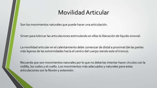 Movilidad Articular
Son los movimientos naturales que puede hacer una articulación.
Sirven para lubricar las articulaciones estimulando en ellas la liberación de líquido sinovial.
La movilidad articular en el calentamiento debe comenzar de distal a proximal (de las partes
más lejanas de las extremidades hacía el centro del cuerpo siendo este el tronco).
Recuerda que son movimientos naturales por lo que no deberías intentar hacer círculos con la
rodilla, los codos y el cuello. Los movimientos más adecuados y naturales para estas
articulaciones son la flexión y extensión.
 