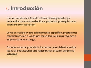 1. Introducción
Una vez concluida la fase de calentamiento general, y ya
preparados para la actividad física, podremos proseguir con el
calentamiento específico.
Como en cualquier otro calentamiento específico, prestaremos
especial atención a los grupos musculares que más vayamos a
emplear durante el juego.
Daremos especial prioridad a los brazos, pues deberán resistir
todas las interacciones que hagamos con el balón durante la
actividad.
 