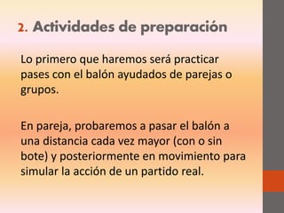 2. Actividades de preparación
Lo primero que haremos será practicar
pases con el balón ayudados de parejas o
grupos.
En pareja, probaremos a pasar el balón a
una distancia cada vez mayor (con o sin
bote) y posteriormente en movimiento para
simular la acción de un partido real.
 