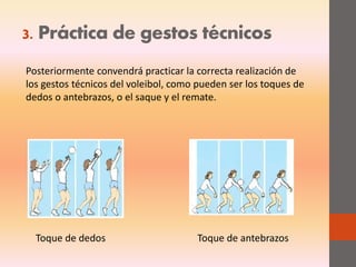 3. Práctica de gestos técnicos
Posteriormente convendrá practicar la correcta realización de
los gestos técnicos del voleibol, como pueden ser los toques de
dedos o antebrazos, o el saque y el remate.
Toque de dedos Toque de antebrazos
 