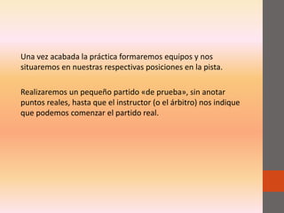 Una vez acabada la práctica formaremos equipos y nos
situaremos en nuestras respectivas posiciones en la pista.
Realizaremos un pequeño partido «de prueba», sin anotar
puntos reales, hasta que el instructor (o el árbitro) nos indique
que podemos comenzar el partido real.
 