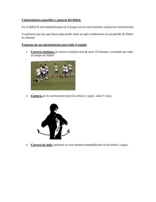 Calentamiento específico y general del fútbol.
En el fútbol la actividad principal en el juego son los movimientos explosivos intermitentes.
Lo primero que hay que hacer para poder tener un apto rendimiento en un partido de fútbol
es calentar.
Esquema de un calentamiento para todo el equipo
 Carrera continua: la carrera continua será de unos 10 minutos, corriendo por todo
el campo de fútbol.
 Cintura: en la carrera parar girar la cintura y seguir, unas 5 veces.
 Carrera de lado: mientras se corre ponerse perpendicular al recorrido y seguir.
 