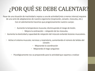 ¿POR QUÉ SE DEBE CALENTAR?
Pasar de una situación de inactividad o reposo a una de actividad (más o menos intensa) requiere
de una serie de adaptaciones de nuestro organismo (respiración, corazón, músculos, etc.).
Con el calentamiento hacemos que progresivamente nuestro cuerpo:
• Aumente la temperatura muscular, disminuyendo el riesgo de lesión.
• Mejora la contracción – relajación de los músculos.
• Aumenta la elasticidad y capacidad de relajación del músculo evitando lesiones musculares.
• Active el sistema muscular, nervioso y respiratorio, aumentando el número de latidos del
corazón.
• Mejorando la coordinación
• Mejorando el riego sanguíneo
• Psicológicamente nos va preparando para la actividad que vayamos a realizar
 