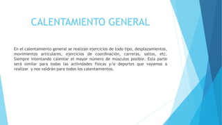 CALENTAMIENTO GENERAL
En el calentamiento general se realizan ejercicios de todo tipo, desplazamientos,
movimientos articulares, ejercicios de coordinación, carreras, saltos, etc.
Siempre intentando calentar el mayor número de músculos posible. Esta parte
será similar para todas las actividades físicas y/o deportes que vayamos a
realizar y nos valdrán para todos los calentamientos.
 