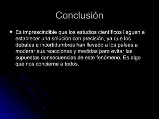 Conclusión Es imprescindible que los estudios científicos lleguen a establecer una solución con precisión, ya que los debates e incertidumbres han llevado a los países a moderar sus reacciones y medidas para evitar las supuestas consecuencias de este fenómeno. Es algo que nos concierne a todos. 
