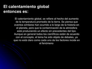 El calentamiento global entonces es: El calentamiento global, se refiere al hecho del aumento de la temperatura promedio de la tierra. Se piensa que eventos similares han ocurrido a lo largo de la historia en el planeta, pero que la contaminación de la atmósfera está produciendo un efecto sin precedentes del tipo. Aunque en general todos los científicos están de acuerdo con el concepto, el tema ha sido objeto de debates, ya que no está claro como cada uno de los factores incide en el fenómeno  