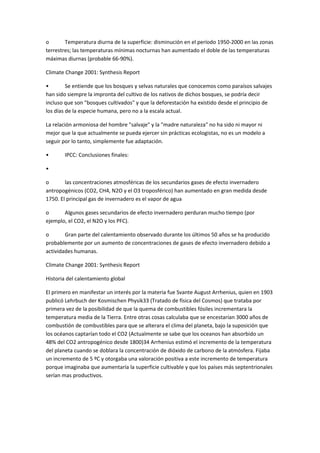 o Temperatura diurna de la superficie: disminución en el período 1950-2000 en las zonas
terrestres; las temperaturas mínimas nocturnas han aumentado el doble de las temperaturas
máximas diurnas (probable 66-90%).
Climate Change 2001: Synthesis Report
• Se entiende que los bosques y selvas naturales que conocemos como paraísos salvajes
han sido siempre la impronta del cultivo de los nativos de dichos bosques, se podría decir
incluso que son "bosques cultivados" y que la deforestación ha existido desde el principio de
los días de la especie humana, pero no a la escala actual.
La relación armoniosa del hombre "salvaje" y la "madre naturaleza" no ha sido ni mayor ni
mejor que la que actualmente se pueda ejercer sin prácticas ecologistas, no es un modelo a
seguir por lo tanto, simplemente fue adaptación.
• IPCC: Conclusiones finales:
•
o las concentraciones atmosféricas de los secundarios gases de efecto invernadero
antropogénicos (CO2, CH4, N2O y el O3 troposférico) han aumentado en gran medida desde
1750. El principal gas de invernadero es el vapor de agua
o Algunos gases secundarios de efecto invernadero perduran mucho tiempo (por
ejemplo, el CO2, el N2O y los PFC).
o Gran parte del calentamiento observado durante los últimos 50 años se ha producido
probablemente por un aumento de concentraciones de gases de efecto invernadero debido a
actividades humanas.
Climate Change 2001: Synthesis Report
Historia del calentamiento global
El primero en manifestar un interés por la materia fue Svante August Arrhenius, quien en 1903
publicó Lehrbuch der Kosmischen Physik33 (Tratado de física del Cosmos) que trataba por
primera vez de la posibilidad de que la quema de combustibles fósiles incrementara la
temperatura media de la Tierra. Entre otras cosas calculaba que se encestarían 3000 años de
combustión de combustibles para que se alterara el clima del planeta, bajo la suposición que
los océanos captarían todo el CO2 (Actualmente se sabe que los oceanos han absorbido un
48% del CO2 antropogénico desde 1800)34 Arrhenius estimó el incremento de la temperatura
del planeta cuando se doblara la concentración de dióxido de carbono de la atmósfera. Fijaba
un incremento de 5 ºC y otorgaba una valoración positiva a este incremento de temperatura
porque imaginaba que aumentaría la superficie cultivable y que los países más septentrionales
serían mas productivos.
 