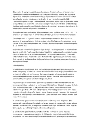Otro motivo de gran preocupación para algunos es la elevación del nivel de los mares. Los
niveles de los mares se están elevando entre 1 y 2 centímetros por decenio, a la vez que se
agudizan los fenómenos climáticos extremos, y algunas naciones isleñas del Océano Pacífico,
como Tuvalu, ya están trabajando en los detalles de una eventual evacuación.41 El
calentamiento global da lugar a elevaciones del nivel marino debido a que el agua de los mares
se expande cuando se calienta, además de que se produce un aumento de la cantidad de agua
líquida procedente de la reducción de los glaciares de montaña y se teme un decrecimiento de
los casquetes glaciares. En palabras del TAR del IPCC:
Se prevé que el nivel medio global del mar se elevará entre 9 y 99 cm entre 1990 y 2100. [...] y
en caso de que todo el hielo de la Antártida se derritiera, el nivel del mar aumentaría 125 m.
Conforme el clima se haga más cálido la evaporación se incrementará. Esto causaría un
aumento de las precipitaciones lluviosas y más erosión. Mucha gente piensa que esto podría
resultar en un tiempo meteorológico más extremo conforme progrese el calentamiento global.
El TAR del IPCC dice:
Se prevé que la concentración global de vapor de agua y las precipitaciones se incrementarán
durante el siglo XXI. Para la segunda mitad del siglo XXI es probable que las precipitaciones se
hayan incrementado en las latitudes medio-altas y en la Antártida en invierno. En las bajas
latitudes habrán tanto incrementos como decrecimientos regionales según diferentes áreas.
En la mayoría de las áreas serán probables variaciones interanuales y se espera un incremento
en las precipitaciones.
[cita requerida]
El calentamiento global tendría otros efectos menos evidentes. La corriente del Atlántico
norte, por ejemplo, se debe a los cambios de temperatura. Parece ser que, conforme el clima
se hace más cálido, esta corriente está disminuyendo, y esto quiere decir que áreas como
Escandinavia y Gran Bretaña, que son calentadas por esta corriente, podrían presentar un
clima más frío, en lugar del calentamiento general global.
Hoy se teme que el calentamiento global sea capaz de desencadenar cambios bruscos de
temperatura, incluso a la baja.42 La corriente del Atlántico Norte data de la época del deshielo
de la última glaciación (hace 14.000 años). Hace 11.000 años esa corriente sufrió una
interrupción que duró 1.000 años. Esto provocó el miniperíodo glacial conocido como Dryas
reciente —el nombre de una flor silvestre alpina, Dryas octopetala— que duró 900 años en el
noroeste de Norteamérica y el norte de Europa. (Ver la discusión sobre la teoría del caos para
ideas relacionadas.)
El calentamiento global modificaría la distribución de la fauna y floras del planeta. Ello
supondría la expansión de enfermedades de las que algunos de esos animales son portadores.
Tal es el caso de la malaria, el dengue o la fiebre amarilla, cuyos vectores son ciertas especies
de mosquitos que habitan principalmente en zonas tropicales.
El calentamiento global también podría tener efectos positivos, ya que las mayores
temperaturas y mayores concentraciones de CO2 pueden mejorar la productividad de los
ecosistemas. Los datos aportados por satélites muestran que la productividad del Hemisferio
 