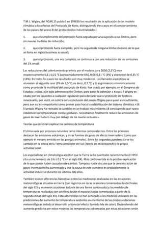 T.M.L. Wigley, del NCAR,15 publicó en 199816 los resultados de la aplicación de un modelo
climático a los efectos del Protocolo de Kioto, distinguiendo tres casos en el comportamiento
de los países del anexo B del protocolo (los industrializados):
1. que el cumplimiento del protocolo fuera seguido por una sujeción a sus límites, pero
sin nuevas medidas de reducción;
2. que el protocolo fuera cumplido, pero no seguido de ninguna limitación (sino de lo que
se llama en inglés bussiness as usual);
3. que el protocolo, una vez cumplido, se continuara con una reducción de las emisiones
del 1% anual.
Las reducciones del calentamiento previsto por el modelo para 2050 (2,5°C) eran
respectivamente 0,11-0,21 °C (aproximadamente 6%), 0,06-0,11 °C (3%) y alrededor de 0,35 °C
(14%). En todos los casos los resultados son muy modestos. Los llamados escépticos se
atuvieron al segundo caso (3% de 2,5 °C, es decir, 0,7 °C) y lo esgrimieron sistemáticamente
como prueba de la inutilidad del protocolo de Kioto. Fue usado por ejemplo, en el Congreso de
Estados Unidos, aún bajo administración Clinton, para parar la adhesión a Kioto.17 Wigley es
citado por los opuestos a cualquier regulación para declarar que el protocolo de Kyoto es
innecesario, por inútil, en contra de la conclusión del propio Wigley para quien es insuficiente,
pero aun así es «importante como primer paso hacia la estabilización del sistema climático.»16
El propio Wigley ha revisado la cuestión en un trabajo más reciente,18 concluyendo que «para
estabilizar las temperaturas medias globales, necesitamos finalmente reducir las emisiones de
gases de invernadero muy por debajo de los niveles actuales».
Teorías que intentan explicar los cambios de temperatura
El clima varía por procesos naturales tanto internos como externos. Entre los primeros
destacan las emisiones volcánicas, y otras fuentes de gases de efecto invernadero (como por
ejemplo el metano emitido en las granjas animales). Entre los segundos pueden citarse los
cambios en la órbita de la Tierra alrededor del Sol (Teoría de Milankovitch) y la propia
actividad solar.
Los especialistas en climatología aceptan que la Tierra se ha calentado recientemente (El IPCC
cita un incremento de 0.6 ± 0.2 °C en el siglo XX). Más controvertida es la posible explicación
de lo que puede haber causado este cambio. Tampoco nadie discute que la concentración de
gases invernadero ha aumentado y que la causa de este aumento es probablemente la
actividad industrial durante los últimos 200 años.
También existen diferencias llamativas entre las mediciones realizadas en las estaciones
meteorológicas situadas en tierra (con registros en raras ocasiones comenzados desde finales
del siglo XIX y en menos ocasiones todavía de una forma continuada) y las medidas de
temperaturas realizadas con satélites desde el espacio (todas comenzadas a partir de la
segunda mitad del siglo XX). Estas diferencias se han achacado a los modelos utilizados en las
predicciones del aumento de temperatura existente en el entorno de las propias estaciones
meteorológicas debido al desarrollo urbano (el efecto llamado Isla de calor). Dependiendo del
aumento predicho por estos modelos las temperaturas observadas por estas estaciones serán
 