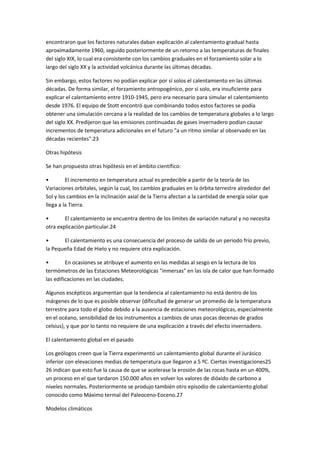 encontraron que los factores naturales daban explicación al calentamiento gradual hasta
aproximadamente 1960, seguido posteriormente de un retorno a las temperaturas de finales
del siglo XIX, lo cual era consistente con los cambios graduales en el forzamiento solar a lo
largo del siglo XX y la actividad volcánica durante las últimas décadas.
Sin embargo, estos factores no podían explicar por sí solos el calentamiento en las últimas
décadas. De forma similar, el forzamiento antropogénico, por sí solo, era insuficiente para
explicar el calentamiento entre 1910-1945, pero era necesario para simular el calentamiento
desde 1976. El equipo de Stott encontró que combinando todos estos factores se podía
obtener una simulación cercana a la realidad de los cambios de temperatura globales a lo largo
del siglo XX. Predijeron que las emisiones continuadas de gases invernadero podían causar
incrementos de temperatura adicionales en el futuro "a un ritmo similar al observado en las
décadas recientes".23
Otras hipótesis
Se han propuesto otras hipótesis en el ámbito científico:
• El incremento en temperatura actual es predecible a partir de la teoría de las
Variaciones orbitales, según la cual, los cambios graduales en la órbita terrestre alrededor del
Sol y los cambios en la inclinación axial de la Tierra afectan a la cantidad de energía solar que
llega a la Tierra.
• El calentamiento se encuentra dentro de los límites de variación natural y no necesita
otra explicación particular.24
• El calentamiento es una consecuencia del proceso de salida de un periodo frío previo,
la Pequeña Edad de Hielo y no requiere otra explicación.
• En ocasiones se atribuye el aumento en las medidas al sesgo en la lectura de los
termómetros de las Estaciones Meteorológicas "inmersas" en las isla de calor que han formado
las edificaciones en las ciudades.
Algunos escépticos argumentan que la tendencia al calentamiento no está dentro de los
márgenes de lo que es posible observar (dificultad de generar un promedio de la temperatura
terrestre para todo el globo debido a la ausencia de estaciones meteorológicas, especialmente
en el océano, sensibilidad de los instrumentos a cambios de unas pocas decenas de grados
celsius), y que por lo tanto no requiere de una explicación a través del efecto invernadero.
El calentamiento global en el pasado
Los geólogos creen que la Tierra experimentó un calentamiento global durante el Jurásico
inferior con elevaciones medias de temperatura que llegaron a 5 ºC. Ciertas investigaciones25
26 indican que esto fue la causa de que se acelerase la erosión de las rocas hasta en un 400%,
un proceso en el que tardaron 150.000 años en volver los valores de dióxido de carbono a
niveles normales. Posteriormente se produjo también otro episodio de calentamiento global
conocido como Máximo termal del Paleoceno-Eoceno.27
Modelos climáticos
 