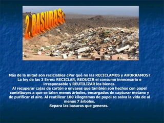 Más de la mitad son reciclables ¿Por qué no las RECICLAMOS y AHORRAMOS? La ley de las 3 Erres: RECICLAR, REDUCIR el consumo innecesario e irresponsable y REUTILIZAR los bienes. Al recuperar cajas de cartón o envases que también son hechos con papel contribuyes a que se talen menos árboles, encargados de capturar metano y de purificar el aire. Al reutilizar 100 kilogramos de papel se salva la vida de al menos 7 árboles. Separa las basuras que generas.  2. BASURAS: 