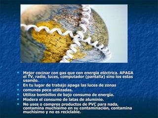 Mejor cocinar con gas que con energía eléctrica. APAGA el TV, radio, luces, computador (pantalla) sino los estas usando. En tu lugar de trabajo apaga las luces de zonas comunes poco utilizadas. Utiliza bombillos de bajo consumo de energía. Modera el consumo de latas de aluminio. No uses o compres productos de PVC para nada, contamina muchísimo en su contaminación, contamina muchísimo y no es reciclable. 