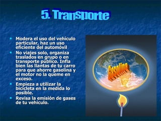 Modera el uso del vehículo particular, haz un uso eficiente del automóvil No viajes solo, organiza traslados en grupo o en transporte público. Infla bien las llantas de tu carro para que ahorre gasolina y el motor no la queme en exceso. Empieza a utilizar la bicicleta en la medida lo posible. Revisa la emisión de gases de tu vehiculo. Gasolina 5. Transporte 