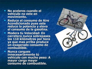 No aceleres cuando el vehiculo no este en movimiento. Reduce el consumo de Aire Acondicionado pues este reduce la potencia y eleva el consumo de la gasolina. Modera tu Velocidad: En carretera nunca sobrepases los 110 kilómetros por hora ya que mas arriba produce un exagerado consumo de combustible. Nunca cargues innecesariamente tú vehículo con mucho peso: A mayor carga mayor consumo de combustible. 
