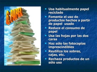 Usa habitualmente papel reciclado Fomenta el uso de productos hechos a partir de papel  usado Reduce el consumo de papel Usa las hojas por las dos caras Haz sólo las fotocopias imprescindibles Reutiliza los sobres, cajas, etc. Rechaza productos de un sólo uso 6. PAPEL 
