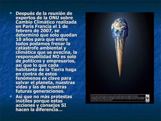 Después de la reunión de expertos de la ONU sobre Cambio Climático realizada en Paris Francia el 1 de febrero de 2007, se determinó que solo quedan 10 años para que entre todos podamos frenar la catástrofe ambiental y climática que se avecina, la responsabilidad NO es solo de políticos y empresarios, así que lo que cada habitante de la Tierra haga en contra de estos fenómenos es clave para salvar el planeta, nuestras vidas y las de nuestras futuras generaciones. Así que no más protestas inútiles porque estas acciones y consejos SI hacen la diferencia… 