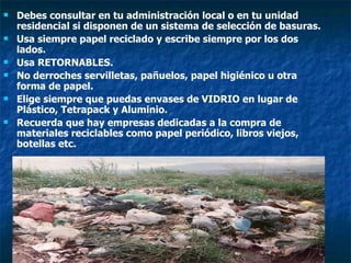 Debes consultar en tu administración local o en tu unidad residencial si disponen de un sistema de selección de basuras. Usa siempre papel reciclado y escribe siempre por los dos lados. Usa RETORNABLES. No derroches servilletas, pañuelos, papel higiénico u otra forma de papel. Elige siempre que puedas envases de VIDRIO en lugar de Plástico, Tetrapack y Aluminio. Recuerda que hay empresas dedicadas a la compra de materiales reciclables como papel periódico, libros viejos, botellas etc. 