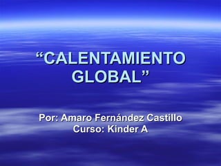 “ CALENTAMIENTO GLOBAL” Por: Amaro Fernández Castillo Curso: Kinder A 