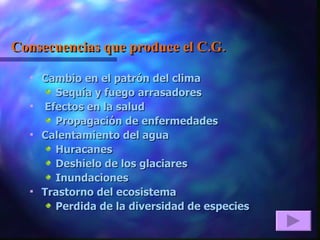 Consecuencias que produce el C.G. Cambio en el patrón del clima      Sequía y fuego arrasadores Efectos en la salud Propagación de enfermedades Calentamiento del agua Huracanes Deshielo de los glaciares Inundaciones Trastorno del ecosistema Perdida de la diversidad de especies 