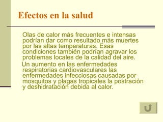 Efectos en la salud Olas de calor más frecuentes e intensas podrían dar como resultado más muertes por las altas temperaturas. Esas condiciones también podrían agravar los problemas locales de la calidad del aire.  Un aumento en las enfermedades respiratorias cardiovasculares las enfermedades infecciosas causadas por mosquitos y plagas tropicales la postración y deshidratación debida al calor.  