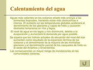 Calentamiento   del agua Aguas más calientes en los océanos añade más energía a las tormentas tropicales, haciendo estas más destructivas e intensa. El aumento en las temperaturas globales acelerará el derretimiento de los glaciares y capas de hielo y causarán deshielos tempranos en ríos y lagos. El nivel de agua en los lagos y ríos disminuirá, debido a la evaporación y aumentará la demanda por agua potable.  Se espera que los índices actuales de elevación del nivel del mar aumenten como resultado de la expansión térmica de los océanos y el derretimiento de la mayoría de las montañas glaciares y el derretimiento parcial de los casquetes de hielo en el oeste del Antártico y Groenlandia.  Las consecuencias un mayor riesgo de inundaciones en las comunidades costeras.  
