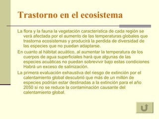 Trastorno en el ecosistema La flora y la fauna la vegetación característica de cada región se verá afectada por el aumento de las temperaturas globales que trastorna ecosistemas y producirá la perdida de diversidad de las especies que no puedan adaptarse.  En cuanto al hábitat acuático, al aumentar la temperatura de los cuerpos de agua superficiales hará que algunas de las especies acuáticas no puedan sobrevivir bajo estas condiciones Habrá un exceso de salinización. La primera evaluación exhaustiva del riesgo de extinción por el calentamiento global descubrió que más de un millón de especies podrían estar destinadas a la extinción para el año 2050 si no se reduce la contaminación causante del calentamiento global. 