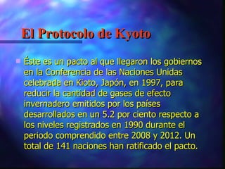 El Protocolo de Kyoto Éste es un pacto al que llegaron los gobiernos en la Conferencia de las Naciones Unidas celebrada en Kioto, Japón, en 1997, para reducir la cantidad de gases de efecto invernadero emitidos por los países desarrollados en un 5.2 por ciento respecto a los niveles registrados en 1990 durante el periodo comprendido entre 2008 y 2012. Un total de 141 naciones han ratificado el pacto.   