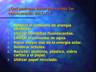 ¿ Qué podemos hacer para evitar las consecuencias del C.G.? Reducir el consumo de energía eléctrica.  Utilizar bombillas fluorescentes.  Limitar el consumo de agua. Hacer mayor uso de la energía solar.  Sembrar árboles.  Reciclar: aluminio, plástico, vidrio cartón y el papel. Utilizar papel reciclado. 