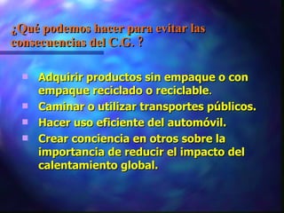 ¿Qué podemos hacer para evitar las consecuencias del C.G. ? Adquirir productos sin empaque o con empaque reciclado o reciclable . Caminar o utilizar transportes públicos. Hacer uso eficiente del automóvil.  Crear conciencia en otros sobre la importancia de reducir el impacto del calentamiento global. 