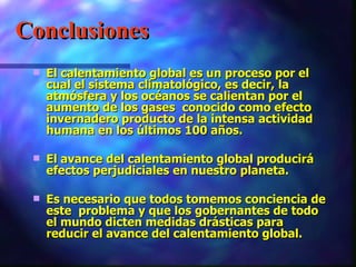 Conclusiones El calentamiento global es un proceso por el cual el sistema climatológico, es decir, la atmósfera y los océanos se calientan por el aumento de los gases  conocido como efecto invernadero producto de la intensa actividad humana en los últimos 100 años.  El avance del calentamiento global producirá efectos perjudiciales en nuestro planeta. Es necesario que todos tomemos conciencia de este  problema y que los gobernantes de todo el mundo dicten medidas drásticas para reducir el avance del calentamiento global.                                                                 