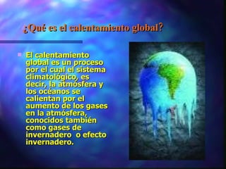 ¿Qué es el calentamiento global? El calentamiento global es un proceso por el cual el sistema climatológico, es decir, la atmósfera y los océanos se calientan por el aumento de los gases en la atmósfera, conocidos también como gases de invernadero  o efecto invernadero.  