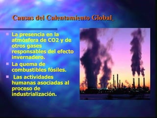 Causas del Calentamiento Global   La presencia en la atmósfera de CO2 y de otros gases responsables del efecto invernadero.  La quema de combustibles fósiles. Las actividades humanas asociadas al proceso de industrialización. 