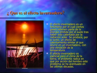 ¿ Que es el efecto invernadero? El efecto invernadero es un fenómeno por el cual ciertos gases retienen parte de la energía emitida por el suelo tras haber sido calentada por la radiación solar. Se produce, por lo tanto, un efecto de calentamiento similar al que ocurre en un invernadero, con una elevación de la temperatura. El efecto invernadero es esencial para el clima de la tierra, el problema radica en que por acción del hombre este problema se ha acentuado en las ultimas décadas.  