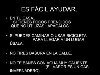ES FÁCIL AYUDAR.  EN TU CASA..  SI TIENES FOCOS PRENDIDOS  QUE NO UTILIZAS.. APÁGALOS. SI PUEDES CAMINAR O USAR BICICLETA  PARA LLEGAR A UN LUGAR.. ÚSALA. NO TIRES BASURA EN LA CALLE. NO TE BAÑES CON AGUA MUY CALIENTE  (EL VAPOR ES UN GAS INVERNADERO). 