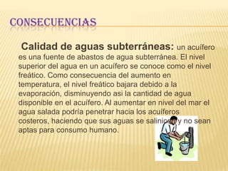 Consecuencias     Calidad de aguas superficiales: a pesar de que incrementara la magnitud y frecuencia de eventos de lluvia, el nivel de agua en los lagos y ríos disminuirá debido a la evaporación adicional causada por el aumento el la temperatura. Algunos ríos de flujo permanente podrían secarse durante algunas épocas del año, y ríos cuyas aguas se utilizan para le generación de energía eléctrica sufrirían una reducción en productividad. Los humedales de tierra adentro, ecosistemas acuáticos pocos profundos, también se reducirán de tamaño debido a la evaporación.