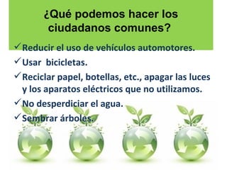 ¿ Qué podemos hacer los ciudadanos comunes?   Reducir el uso de vehículos automotores.  Usar  bicicletas.  Reciclar papel, botellas, etc., apagar las luces y los aparatos eléctricos que no utilizamos. No desperdiciar el agua. Sembrar árboles.  