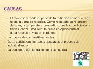 Causas El efecto invernadero: parte de la radiación solar que llega hasta la tierra es retenida. Como resultado de retención de calor, la temperatura promedio sobre la superficie de la tierra alcanza unos 60ºf, lo que es propicio para el desarrollo de la vida en el planeta.