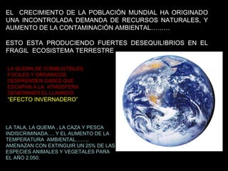 EL  CRECIMIENTO DE LA POBLACIÓN MUNDIAL HA ORIGINADO UNA INCONTROLADA DEMANDA DE RECURSOS NATURALES, Y AUMENTO DE LA CONTAMINACIÓN AMBIENTAL……… ESTO ESTA PRODUCIENDO FUERTES DESEQUILIBRIOS EN EL FRAGIL  ECOSISTEMA TERRESTRE LA QUEMA DE COMBUSTIBLES FOCILES Y ORGANICOS DESPRENDEN GASES QUE ESCAPAN A LA  ATMOSFERA GENERANDO EL LLAMADO: “ EFECTO INVERNADERO” LA TALA, LA QUEMA , LA CAZA Y PESCA  INDISCRIMINADA…. Y EL AUMENTO DE LA TEMPERATURA  AMBIENTAL…….. AMENAZAN CON EXTINGUIR UN 25% DE LAS ESPECIES ANIMALES Y VEGETALES PARA EL AÑO 2.050. 