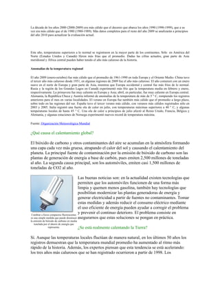 La década de los años 2000 (2000-2009) era más cálido que el decenio que abarca los años 1990 (1990-1999), que a su
vez era más cálido que el de 1980 (1980-1989). Más datos completos para el resto del año 2009 se analizarán a principios
del año 2010 para actualizar la evaluación actual.




Este año, temperaturas superiores a lo normal se registraron en la mayor parte de los continentes. Sólo en América del
Norte (Estados Unidos y Canadá) lferon más frías que el promedio. Dadas las cifras actuales, gran parte de Asia
meridional y África central pueden haber tenido el año más caluroso de la historia.

Anomalías de la temperatura regional

El año 2009 (enero-octubre) fue más cálido que el promedio de 1961-1990 en toda Europa y el Oriente Medio. China tuvo
el tercer año más caluroso desde 1951, en algunas regiones de 2009 fue el año más caluroso. El año comenzó con un enero
suave en el norte de Europa y gran parte de Asia, mientras que Europa occidental y central fue más fríos de lo normal.
Rusia y la región de los Grandes Lagos en Canadá experimentó más frío que la temperatura media en febrero y enero,
respectivamente. La primavera fue muy caliente en Europa y Asia; abril, en particular, fue muy caliente en Europa central.
Alemania, la República Checa y Austria informó de anomalías de la temperatura de más de 5 ° C, rompiendo los registros
anteriores para el mes en varias localidades. El verano en Europa fue también más cálido que el promedio a largo plazo,
sobre todo en las regiones del sur. España tuvo el tercer verano más cálido, con veranos más cálidos registrados sólo en
2003 y 2005. Italia registró una fuerte ola de calor en julio, con temperaturas máximas superiores a 40 ° C, y algunas
temperaturas locales de hasta 45 ° C. Una ola de calor a principios de julio afectó al Reino Unido, Francia, Bélgica y
Alemania, y algunas estaciones de Noruega experimentó nuevos record de temperatura máxima.

Fuente: Organización Meteorológica Mundial


¿Qué causa el calentamiento global?

El bióxido de carbono y otros contaminantes del aire se acumulan en la atmósfera formando
una capa cada vez más gruesa, atrapando el calor del sol y causando el calentamiento del
planeta. La principal fuente de contaminación por la emisión de bióxido de carbono son las
plantas de generación de energía a base de carbón, pues emiten 2,500 millones de toneladas
al año. La segunda causa principal, son los automóviles, emiten casi 1,500 millones de
toneladas de CO2 al año.

                                         Las buenas noticias son: en la actualidad existen tecnologías que
                                         permiten que los automóviles funcionen de una forma más
                                         limpia y quemen menos gasolina, también hay tecnologías que
                                         posibilitan modernizar las plantas generadoras de energía y
                                         generar electricidad a partir de fuentes no contaminantes. Tomar
                                         estas medidas y además reducir el consumo eléctrico mediante
                                         el uso eficiente de energía pueden ayudar a corregir el problema
Cambiar a focos compactos fluorescentes
                                         y prevenir el continuo deterioro. El problema consiste en
es una simple medida que puede disminuir asegurarnos que estas soluciones se pongan en práctica.
la emisión de bióxido de carbono en media
   tonelada por el ahorro de energía que
                representa.                 ¿Se está realmente calentando la Tierra?

Sí. Aunque las temperaturas locales fluctúan de manera natural, en los últimos 50 años los
registros demuestran que la temperatura mundial promedio ha aumentado al ritmo más
rápido de la historia. Además, los expertos piensan que esta tendencia se está acelerando:
los tres años más calurosos que se han registrado ocurrieron a partir de 1998. Los
 
