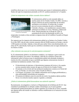 científicos dicen que si no se revierten las emisiones que causan el calentamiento global, a
finales del siglo las temperaturas promedio en EE.UU. podrían aumentar de 3 a 9 grados.

¿Están las temperaturas más cálidas causando efectos dañinos?

                                                    El calentamiento global ya está causando daños en
                                                    muchas partes de los Estados Unidos. En 2002, Arizona y
                                                    Oregon sufrieron las peores temporadas de incendios
                                                    arrasadores en la historia. El mismo año, la sequía
                                                    provocó severas tormentas de polvo en Montana,
                                                    Colorado y Kansas, y las inundaciones causaron daños
                                                    millonarios de dólares en Texas, Montana y Dakota del
 El área del casco polar Ártico esta disminuyendo a Norte. Desde principios de la década de 1950, la
            un ritmo de 9% cada década.
                                                    acumulación de nieve ha disminuido un 60% y las
temporadas invernales se han acortado en algunas áreas de la Cordillera Cascade en Oregon
y Washington.

Por supuesto que los impactos del calentamiento global no se limitan a los Estados Unidos.
En el año 2003, olas de calor extremo causaron más de 20,000 muertes en Europa y más de
1,500 muertes en la India. Además, el área del casco polar Ártico esta disminuyendo a un
ritmo de 9% cada década, hecho que los científicos consideran como un signo alarmante de
los futuros eventos.

¿Hay realmente una causa por la cual preocuparnos seriamente?

Sí. El calentamiento global es un fenómeno complejo y sus impactos a gran escala son
difíciles de predecir con certeza. Sin embargo, cada año los científicos tienen más
información sobre la forma en que el calentamiento global está afectando al planeta y
muchos de ellos concuerdan en que es probable que algunas consecuencias ocurran si
continúan las tendencias actuales. Entre otras:

    •   El derretimiento de glaciares, el derretimiento temprano de la nieve y las sequías
        severas causarán mayor escasez de agua en el Oeste de los Estados Unidos.
    •   El aumento en los niveles del mar producirá inundaciones costeras en el litoral del
        Este, en Florida y en otras áreas como el Golfo de México.
    •   Los bosques, las granjas y las ciudades enfrentarán nuevas plagas problemáticas y
        más enfermedades transmitidas por mosquitos.
    •   El trastorno de hábitats como los arrecifes de coral y las praderas alpinas podrían
        llevar a la extinción muchas especies vegetales y animales.

¿Podría el calentamiento global desencadenar una catástrofe repentina?

Recientemente, investigadores e inclusive el Departamento de la Defensa de EE.UU. han
estudiado la posibilidad de un abrupto cambio climatológico en el cual el gradual
calentamiento global desencadena un cambio repentino en el clima de la Tierra, causando
que algunas partes del mundo se calienten o enfríen notablemente en el transcurso de unos
cuantos años.
 