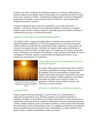 En febrero de 2004, consultores del Pentágono redactaron un informe estableciendo los
posibles impactos de un abrupto cambio climatológico en la seguridad nacional. En el peor
de los casos, concluyó el estudio, el calentamiento global podría convertir en inhabitables
grandes áreas del mundo y causar enorme escasez de alimentos y agua, produciendo
emigraciones masivas y guerras.

Aunque este prospecto sigue siendo muy especulativo, ya se están observando -- y
sintiendo -- muchos de los efectos del calentamiento global. La idea de que se puedan
producir dichos cambios extremos subraya la necesidad urgente de empezar a eliminar la
contaminación que causa el calentamiento global.

¿Qué país es el principal causante del calentamiento global?

Los Estados Unidos. Aunque los estadounidenses solamente representamos el 4% de la
población mundial, producimos el 25% de la contaminación por emisión de bióxido de
carbono debido a la combustión de combustibles fósiles, superando en mayor grado a las
emisiones de cualquier otro país. De hecho, los Estados Unidos emite más bióxido de
carbono que la China, la India y el Japón juntos. Es evidente que los Estados Unidos debe
asumir el liderazgo en la resolución del problema; y como principal desarrollador de nuevas
tecnologías en el mundo, estamos en una posición privilegiada para hacerlo, ya que
tenemos los conocimientos y la experiencia.

                                                    ¿Cómo podemos disminuir la contaminación que causa el
                                                    calentamiento global?

                                                    Es sencillo: Reduciendo la contaminación de los vehículos
                                                    y las plantas generadoras de energía. Debemos generalizar
                                                    de inmediato el uso de las tecnologías existentes para
                                                    fabricar automóviles más limpios y generadores de energía
                                                    eléctrica más modernos. Podemos empezar a usar fuentes
                                                    renovables de energía como la eólica, la solar y la
  Incrementar el uso de fuentes renovables de       geotérmica. Además, podemos fabricar equipos más
 energía como la eólica, la solar y la geotérmica
  contribuiría a la reducción del calentamiento
                                                    eficientes y conservar energía.
                       global
                                                    ¿Por qué en la actualidad el uso de estas tecnologías no
está generalizado?

Porque, aunque existen las tecnologías, lo que no existe es la voluntad política y
empresarial de generalizar su uso. Muchas compañías en la industria automotriz y
energética presionan a la Casa Blanca y al Congreso para detener o retrasar nuevas leyes o
reglamentos y para dejar de hacer cumplir los reglamentos existentes, que producirían estos
cambios. Desde el requisito de los convertidores catalíticos, hasta la mejora del rendimiento
del combustible con mayor kilometraje por litro, las compañías automotrices han rechazado
hasta las medidas más leves de protección de la salud pública y el medio ambiente. Para
lograr avances, el pueblo estadounidense tendrá que exigirlo.
 