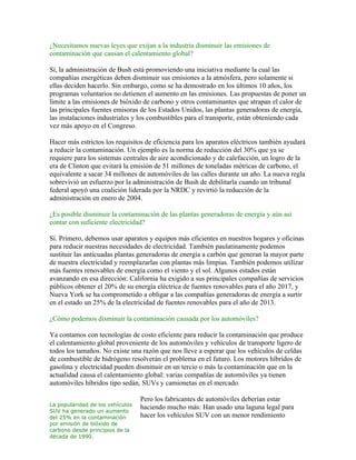 ¿Necesitamos nuevas leyes que exijan a la industria disminuir las emisiones de
contaminación que causan el calentamiento global?

Sí, la administración de Bush está promoviendo una iniciativa mediante la cual las
compañías energéticas deben disminuir sus emisiones a la atmósfera, pero solamente si
ellas deciden hacerlo. Sin embargo, como se ha demostrado en los últimos 10 años, los
programas voluntarios no detienen el aumento en las emisiones. Las propuestas de poner un
límite a las emisiones de bióxido de carbono y otros contaminantes que atrapan el calor de
las principales fuentes emisoras de los Estados Unidos, las plantas generadoras de energía,
las instalaciones industriales y los combustibles para el transporte, están obteniendo cada
vez más apoyo en el Congreso.

Hacer más estrictos los requisitos de eficiencia para los aparatos eléctricos también ayudará
a reducir la contaminación. Un ejemplo es la norma de reducción del 30% que ya se
requiere para los sistemas centrales de aire acondicionado y de calefacción, un logro de la
era de Clinton que evitará la emisión de 51 millones de toneladas métricas de carbono, el
equivalente a sacar 34 millones de automóviles de las calles durante un año. La nueva regla
sobrevivió un esfuerzo por la administración de Bush de debilitarla cuando un tribunal
federal apoyó una coalición liderada por la NRDC y revirtió la reducción de la
administración en enero de 2004.

¿Es posible disminuir la contaminación de las plantas generadoras de energía y aún así
contar con suficiente electricidad?

Sí. Primero, debemos usar aparatos y equipos más eficientes en nuestros hogares y oficinas
para reducir nuestras necesidades de electricidad. También paulatinamente podemos
sustituir las anticuadas plantas generadoras de energía a carbón que generan la mayor parte
de nuestra electricidad y reemplazarlas con plantas más limpias. También podemos utilizar
más fuentes renovables de energía como el viento y el sol. Algunos estados están
avanzando en esa dirección: California ha exigido a sus principales compañías de servicios
públicos obtener el 20% de su energía eléctrica de fuentes renovables para el año 2017, y
Nueva York se ha comprometido a obligar a las compañías generadoras de energía a surtir
en el estado un 25% de la electricidad de fuentes renovables para el año de 2013.

¿Cómo podemos disminuir la contaminación causada por los automóviles?

Ya contamos con tecnologías de costo eficiente para reducir la contaminación que produce
el calentamiento global proveniente de los automóviles y vehículos de transporte ligero de
todos los tamaños. No existe una razón que nos lleve a esperar que los vehículos de celdas
de combustible de hidrógeno resolverán el problema en el futuro. Los motores híbridos de
gasolina y electricidad pueden disminuir en un tercio o más la contaminación que en la
actualidad causa el calentamiento global: varias compañías de automóviles ya tienen
automóviles híbridos tipo sedán, SUVs y camionetas en el mercado.

                                  Pero los fabricantes de automóviles deberían estar
La popularidad de los vehículos
                                  haciendo mucho más: Han usado una laguna legal para
SUV ha generado un aumento
del 25% en la contaminación       hacer los vehículos SUV con un menor rendimiento
por emisión de bióxido de
carbono desde principios de la
década de 1990.
 