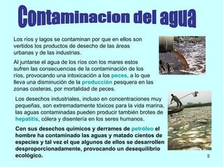 Los ríos y lagos se contaminan por que en ellos son vertidos los productos de desecho de las áreas urbanas y de las industrias. Al juntarse el agua de los ríos con los mares estos sufren las consecuencias de la contaminación de los ríos, provocando una intoxicación a los  peces , a lo que lleva una disminución de la  producción  pesquera en las zonas costeras, por mortalidad de peces.  Los desechos industriales, incluso en concentraciones muy pequeñas, son extremadamente tóxicos para la vida marina, las aguas contaminadas pueden producir también brotes de  hepatitis , cólera y disentería en los seres humanos.  Con sus desechos químicos y derrames de  petróleo  el hombre ha contaminado las aguas y matado cientos de especies y tal vez el que algunos de ellos se desarrollen desproporcionadamente, provocando un desequilibrio ecológico.   Contaminacion del agua 