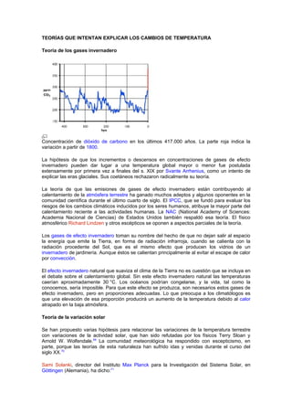 TEORÍAS QUE INTENTAN EXPLICAR LOS CAMBIOS DE TEMPERATURA

Teoría de los gases invernadero




Concentración de dióxido de carbono en los últimos 417.000 años. La parte roja indica la
variación a partir de 1800.

La hipótesis de que los incrementos o descensos en concentraciones de gases de efecto
invernadero pueden dar lugar a una temperatura global mayor o menor fue postulada
extensamente por primera vez a finales del s. XIX por Svante Arrhenius, como un intento de
explicar las eras glaciales. Sus coetáneos rechazaron radicalmente su teoría.

La teoría de que las emisiones de gases de efecto invernadero están contribuyendo al
calentamiento de la atmósfera terrestre ha ganado muchos adeptos y algunos oponentes en la
comunidad científica durante el último cuarto de siglo. El IPCC, que se fundó para evaluar los
riesgos de los cambios climáticos inducidos por los seres humanos, atribuye la mayor parte del
calentamiento reciente a las actividades humanas. La NAC (National Academy of Sciences:
Academia Nacional de Ciencias) de Estados Unidos también respaldó esa teoría. El físico
atmosférico Richard Lindzen y otros escépticos se oponen a aspectos parciales de la teoría.

Los gases de efecto invernadero toman su nombre del hecho de que no dejan salir al espacio
la energía que emite la Tierra, en forma de radiación infrarroja, cuando se calienta con la
radiación procedente del Sol, que es el mismo efecto que producen los vidrios de un
invernadero de jardinería. Aunque éstos se calientan principalmente al evitar el escape de calor
por convección.

El efecto invernadero natural que suaviza el clima de la Tierra no es cuestión que se incluya en
el debate sobre el calentamiento global. Sin este efecto invernadero natural las temperaturas
caerían aproximadamente 30 °C. Los océanos podrían congelarse, y la vida, tal como la
conocemos, sería imposible. Para que este efecto se produzca, son necesarios estos gases de
efecto invernadero, pero en proporciones adecuadas. Lo que preocupa a los climatólogos es
que una elevación de esa proporción producirá un aumento de la temperatura debido al calor
atrapado en la baja atmósfera.

Teoría de la variación solar

Se han propuesto varias hipótesis para relacionar las variaciones de la temperatura terrestre
con variaciones de la actividad solar, que han sido refutadas por los físicos Terry Sloan y
Arnold W. Wolfendale.69 La comunidad meteorológica ha respondido con escepticismo, en
parte, porque las teorías de esta naturaleza han sufrido idas y venidas durante el curso del
siglo XX.70

Sami Solanki, director del Instituto Max Planck para la Investigación del Sistema Solar, en
Göttingen (Alemania), ha dicho:71
 