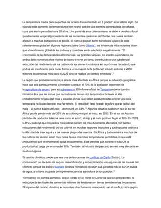 La temperatura media de la superficie de la tierra ha aumentado en 1 grado F en el último siglo. En
Islandia este aumento de temperaturas han hecho posible una siembra generalizada de cebada,
cosa que era impensable hace 20 años. Una parte de este calentamiento se debe a un efecto local
(posiblemente temporal) procedente de las corrientes oceánicas del Caribe, las cuales también
afectan a muchas poblaciones de peces. Si bien se podían sentir beneficios locales de este
calentamiento global en algunas regiones (tales como Siberia), las evidencias más recientes dicen
que el rendimiento global de los cultivos y cosechas serán afectados negativamente. “El
crecimiento de las temperaturas atmosféricas, las grandes sequías, los efectos secundarios de
ambos tales como los altos niveles de ozono a nivel de tierra, contribuirán a una substancial
reducción del rendimiento de los cultivos de los alimentos básicos en la próximas décadas lo que
podría ser insuficiente para hacer frente a un aumento de la población situado entorno a 2000
millones de personas más para el 2025 sino se realiza un cambio inmediato”.11

La región que probablemente haya sido la más afectada es África porque su situación geográfica
hace que sea particularmente vulnerable y porque el 70% de la población dependen de
la agricultura de secano para su subsistencia. El informe oficial de Tanzaniasobre el cambio
climático dice que las zonas que normalmente tienen dos temporadas de lluvia al año
probablemente tengan algo más y aquellas zonas que están acostumbradas a tener una sola
temporada de lluvias tendrán mucho menos. El resultado neto de esto significa que el cultivo del
maíz – el cultivo básico del país – disminuirá un 33%.12 Algunos estudios sostienen que el sur de
África podría perder más del 30% de su cultivo principal, el maíz, en 2030. En el sur de Asia las
pérdidas de productos básicos tales como el arroz, el mijo y el maíz podrían llegar al 10%. En 2001
la IPCC subrayó que los países más pobres serían los más duramente afectados con fuertes
reducciones del rendimiento de los cultivos en muchas regiones tropicales y subtropicales debido a
la dificultad de traer agua y a las nuevas plagas de insectos. En África y Latinoamérica muchos de
los cultivos de secano están muy cerca de sus máximas temperaturas permitidas, lo que está
produciendo que el rendimiento caiga bruscamente. Está previsto que durante el siglo 21 la
productividad caiga por encima del 30%. También la industria del pescado se verá muy afectada en
muchos lugares.

El cambio climático puede que sea una de las causas de conflicto de Darfur(Sudán). La
combinación de décadas de sequía, desertificación y sobrepoblación son algunas de las causas del
conflicto porque los árabes Baggara (árabes nómadas) llevaban sus ganados más al sur en busca
de agua, a la tierra ocupada principalmente para la agricultura de los pueblos.13

“El histórico del cambio climático, según consta en el norte de Darfur es casi sin precedentes: la
reducción de las lluvias ha convertido millones de hectáreas en tierras semidesiertas de pastoreo.
El impacto del cambio climático se considera directamente relacionado con el conflicto de la región.
 