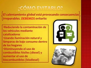 El calentamiento global está provocando consecuencias
irreparables. DEBEMOS evitarlo:

•Reduciendo la contaminación de
los vehículos mediante
catalizadores
•Usando iluminación natural y
lámparas de bajo consumo dentro
de los hogares
•Disminuyendo el uso de
combustibles fósiles (diesel) y
aumentar el uso de
biocombustibles (biodiesel)
 