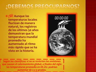  ¡SÍ! Aunque las
     temperaturas locales
     fluctúan de manera
     natural, los registros
     de los últimos 50 años
     demuestran que la
     temperatura mundial
     promedio ha
     aumentado al ritmo
     más rápido que se ha
     visto en la historia.


 Según los científicos: si no se revierten las emisiones
que causan el calentamiento global, a finales del siglo
    las temperaturas promedio en EE.UU. podrían
              aumentar de 3 a 9 grados.
 