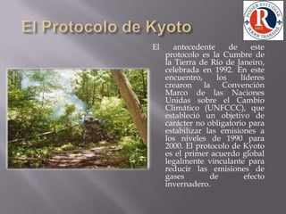 El Protocolo de KyotoEl antecedente de este protocolo es la Cumbre de la Tierra de Río de Janeiro, celebrada en 1992. En este encuentro, los líderes crearon la Convención Marco de las Naciones Unidas sobre el Cambio Climático (UNFCCC), que estableció un objetivo de carácter no obligatorio para estabilizar las emisiones a los niveles de 1990 para 2000. El protocolo de Kyoto es el primer acuerdo global legalmente vinculante para reducir las emisiones de gases de efecto invernadero.