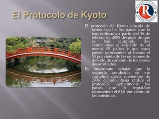 El Protocolo de KyotoEl protocolo de Kyoto vincula de forma legal a los países que lo han ratificado a partir del 16 de febrero de 2005 después de que se han cumplido dos condiciones: el respaldo de al menos 55 países y que estos países representen al menos el 55 por ciento de las emisiones de dióxido de carbono de los países desarrollados. Es importante señalar que la segunda condición se vio cumplida desde noviembre de 2004, cuando Rusia ratificó el protocolo. Actualmente los países que lo respaldan representan el 61,6 por ciento de las emisiones.