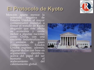 El Protocolo de KyotoMención aparte merece la reiterada negativa de Estados Unidos, el mayor contaminador mundial, a firmar el tratado de Kyoto alegando que éste afecta su economía y omite incluir a algunas naciones como China, con una creciente industrialización y emisión de gases contaminantes. Estados Unidos esgrime, además, algunas dudas con base en argumentos científicos, acerca del papel del ser humano en el aceleramiento del calentamiento global.